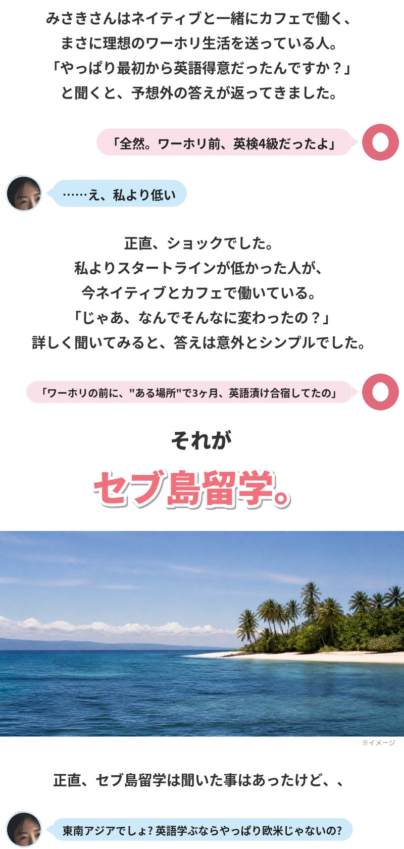 みさきさんはネイティブと一緒にカフェで働く、理想のワーホリ生活を送っている人。最初から英語が得意だったのか聞くと「全然。ワーホリ前、英検4級だったよ」という答えでした。自分よりスタートラインが低かった人が今ネイティブとカフェで働いている。理由は、ワーホリの前にある場所で3ヶ月の英語漬け合宿をしていたこと。それがセブ島留学でした。