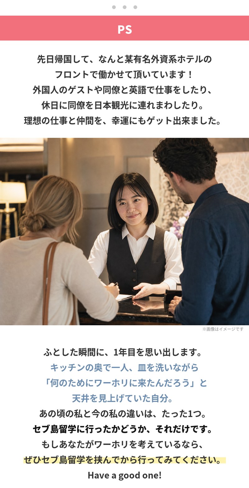 追伸。帰国して外資系ホテルのフロントで働いています。外国人のゲストや同僚と英語で仕事をしたり、休日に同僚を日本観光に連れまわしたり、理想の仕事と仲間を得られました。ふとした瞬間に1年目を思い出します。キッチンの奥で一人、皿を洗いながら何のためにワーホリに来たんだろうと天井を見上げていた自分。あの頃と今の違いは、セブ島留学に行ったかどうか、それだけです。ワーホリを考えているなら、ぜひセブ島留学を挟んでから行ってみてください。